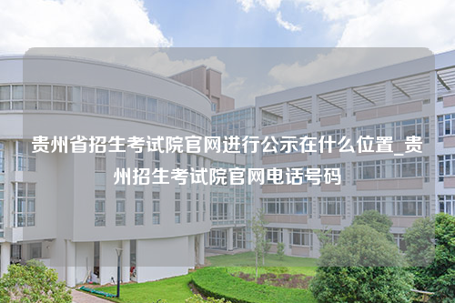 贵州省招生考试院官网进行公示在什么位置_贵州招生考试院官网电话号码