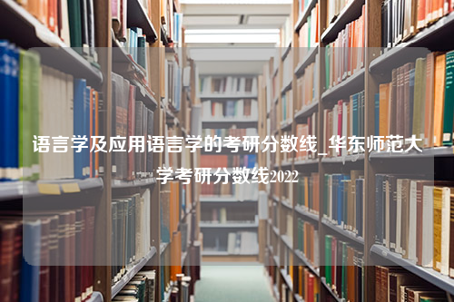 语言学及应用语言学的考研分数线_华东师范大学考研分数线2022