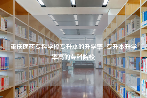 重庆医药专科学校专升本的升学率_专升本升学率高的专科院校