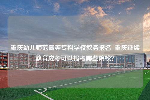 重庆幼儿师范高等专科学校教务报名_重庆继续教育成考可以报考哪些院校？