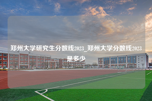 郑州大学研究生分数线2023_郑州大学分数线2023是多少