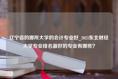辽宁省的哪所大学的会计专业好_2023东北财经大学专业排名最好的专业有哪些？