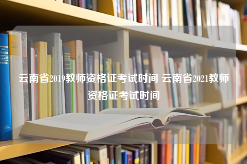 云南省2019教师资格证考试时间 云南省2021教师资格证考试时间