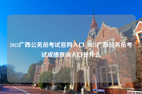 2023广西公务员考试官网入口_2023广西公务员考试成绩查询入口是什么