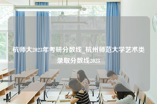 杭师大2023年考研分数线_杭州师范大学艺术类录取分数线2023