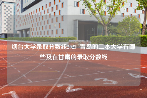 烟台大学录取分数线2023_青岛的二本大学有哪些及在甘肃的录取分数线