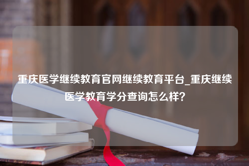 重庆医学继续教育官网继续教育平台_重庆继续医学教育学分查询怎么样？