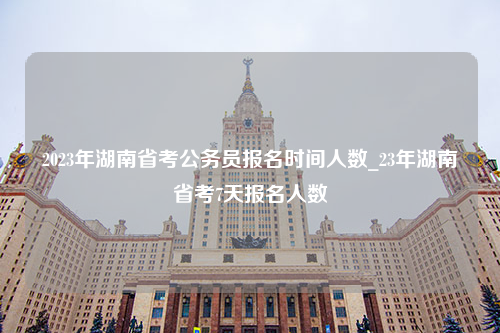 2023年湖南省考公务员报名时间人数_23年湖南省考7天报名人数