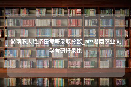 湖南农大经济法考研录取分数_2022湖南农业大学考研报录比