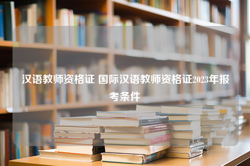 汉语教师资格证 国际汉语教师资格证2023年报考条件