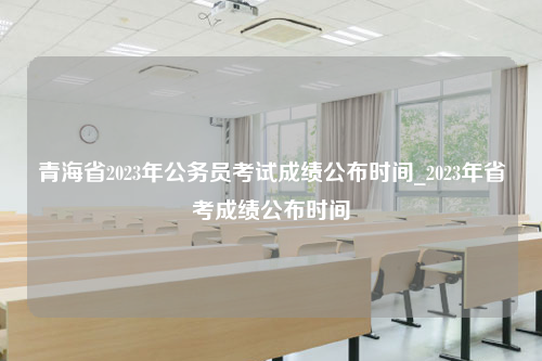 青海省2023年公务员考试成绩公布时间_2023年省考成绩公布时间