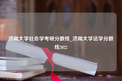 济南大学社会学考研分数线_济南大学法学分数线2022