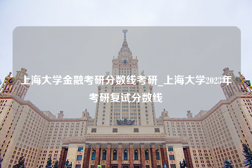 上海大学金融考研分数线考研_上海大学2023年考研复试分数线