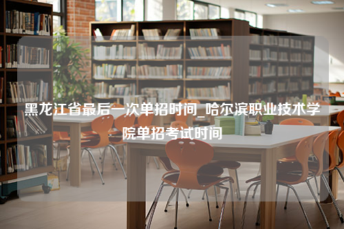 黑龙江省最后一次单招时间_哈尔滨职业技术学院单招考试时间