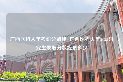 广西医科大学考研分数线_广西医科大学2023研究生录取分数线是多少