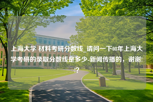 上海大学 材料考研分数线_请问一下08年上海大学考研的录取分数线是多少-新闻传播的，谢谢!!？