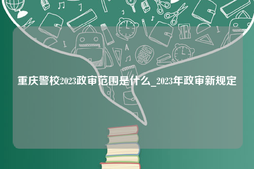 重庆警校2023政审范围是什么_2023年政审新规定