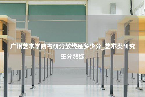 广州艺术学院考研分数线是多少分_艺术类研究生分数线