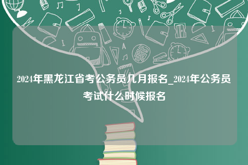 2024年黑龙江省考公务员几月报名_2024年公务员考试什么时候报名
