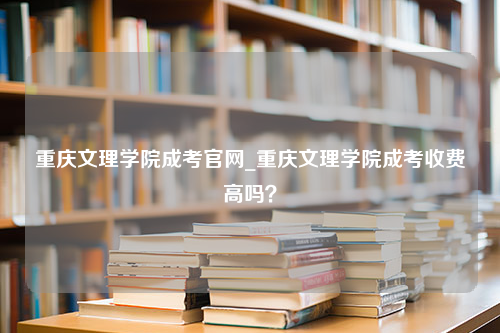 重庆文理学院成考官网_重庆文理学院成考收费高吗？