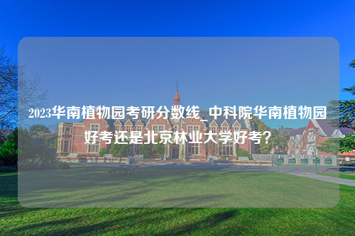 2023华南植物园考研分数线_中科院华南植物园好考还是北京林业大学好考？