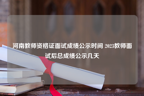 河南教师资格证面试成绩公示时间 2023教师面试后总成绩公示几天