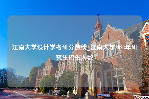 江南大学设计学考研分数线_江南大学2023年研究生招生人数