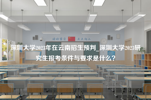 深圳大学2023年在云南招生预判_深圳大学2023研究生报考条件与要求是什么？