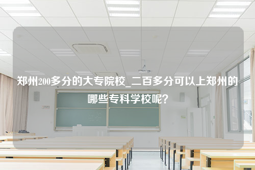 郑州200多分的大专院校_二百多分可以上郑州的哪些专科学校呢？