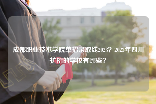 成都职业技术学院单招录取线2023？2023年四川扩招的学校有哪些？