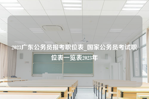 2023广东公务员报考职位表_国家公务员考试职位表一览表2023年