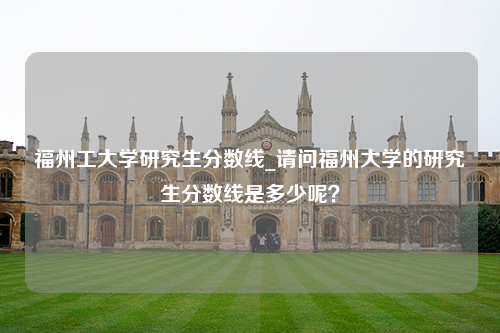 福州工大学研究生分数线_请问福州大学的研究生分数线是多少呢？