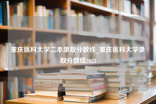 重庆医科大学二本录取分数线_重庆医科大学录取分数线2023
