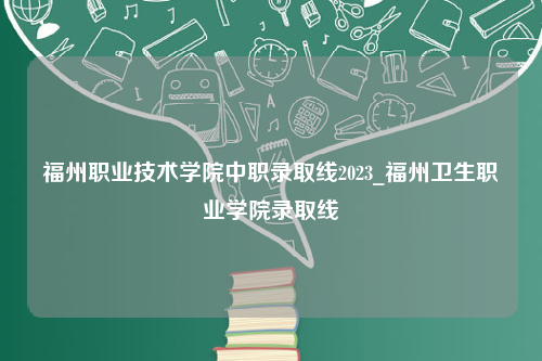 福州职业技术学院中职录取线2023_福州卫生职业学院录取线