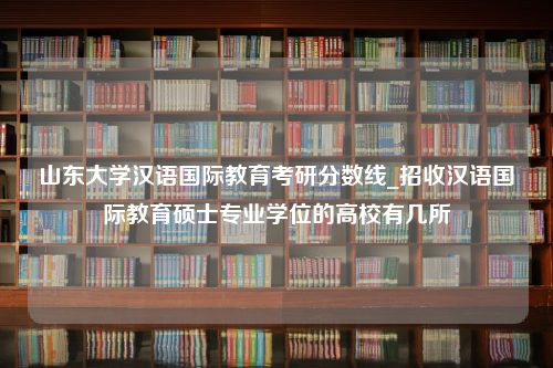 山东大学汉语国际教育考研分数线_招收汉语国际教育硕士专业学位的高校有几所