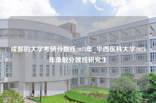 成都的大学考研分数线2023年_华西医科大学2023年录取分数线研究生