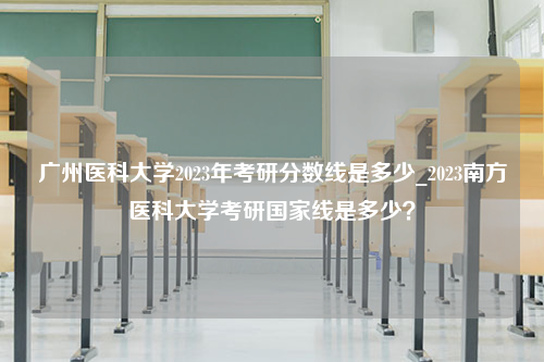 广州医科大学2023年考研分数线是多少_2023南方医科大学考研国家线是多少？