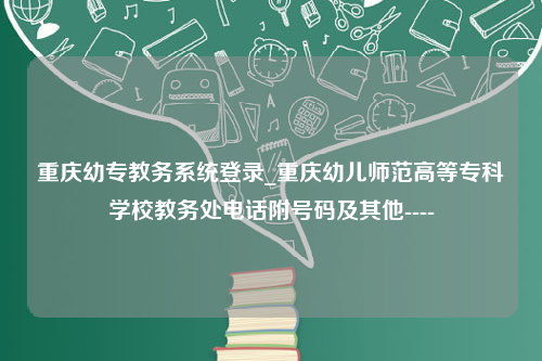 重庆幼专教务系统登录_重庆幼儿师范高等专科学校教务处电话附号码及其他----