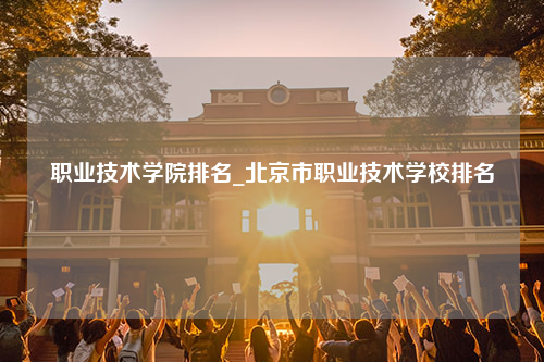 职业技术学院排名_北京市职业技术学校排名