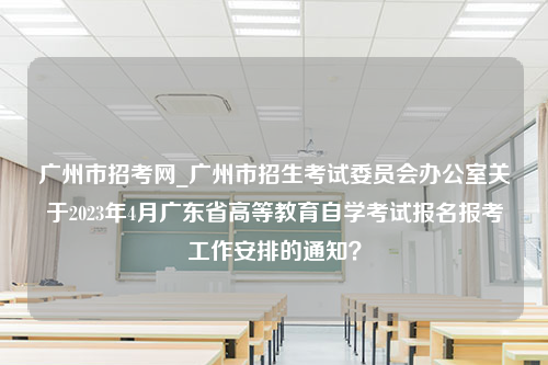 广州市招考网_广州市招生考试委员会办公室关于2023年4月广东省高等教育自学考试报名报考工作安排的通知？