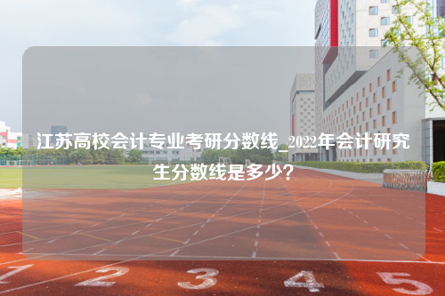 江苏高校会计专业考研分数线_2022年会计研究生分数线是多少？