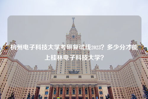 杭州电子科技大学考研复试线2023？多少分才能上桂林电子科技大学？