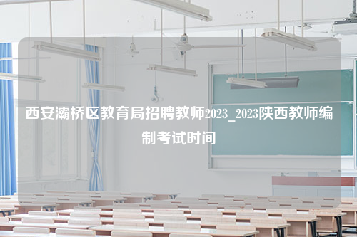 西安灞桥区教育局招聘教师2023_2023陕西教师编制考试时间