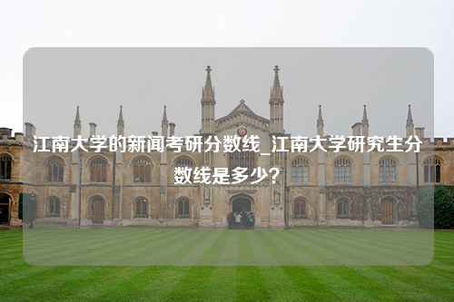 江南大学的新闻考研分数线_江南大学研究生分数线是多少？