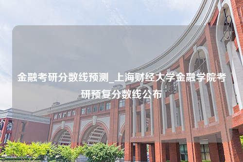 金融考研分数线预测_上海财经大学金融学院考研预复分数线公布