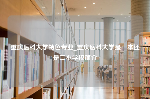 重庆医科大学特色专业_重庆医科大学是一本还是二本学校简介