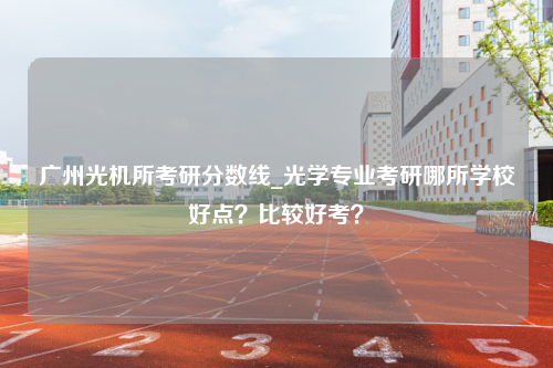广州光机所考研分数线_光学专业考研哪所学校好点？比较好考？