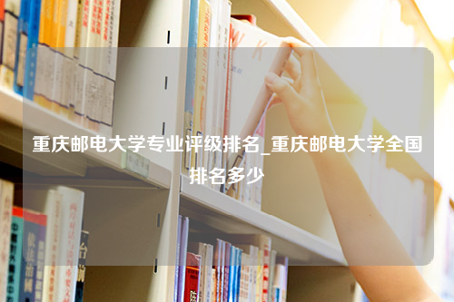 重庆邮电大学专业评级排名_重庆邮电大学全国排名多少
