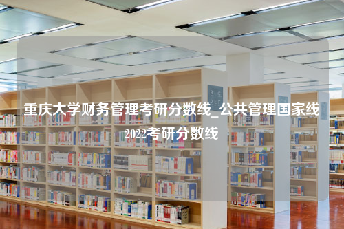 重庆大学财务管理考研分数线_公共管理国家线2022考研分数线