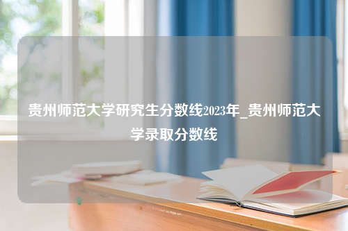 贵州师范大学研究生分数线2023年_贵州师范大学录取分数线